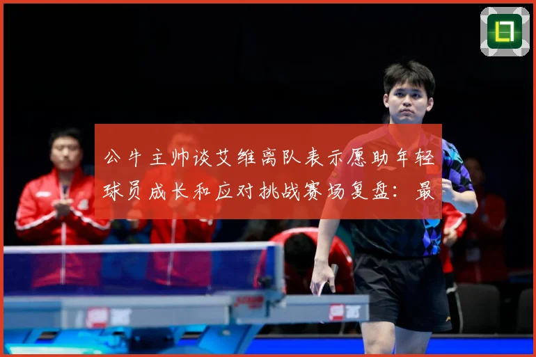 公牛主帅谈艾维离队表示愿助年轻球员成长和应对挑战赛场复盘：最新赛事动态与深度分析