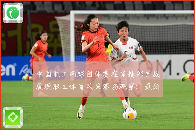 中国职工网球团体赛在京精彩开战展现职工体育风采赛场观察：最新赛事动态与深度分析