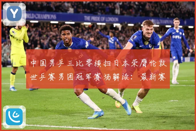 中国男乒三比零横扫日本荣膺伦敦世乒赛男团冠军赛场解读：最新赛事动态与深度分析