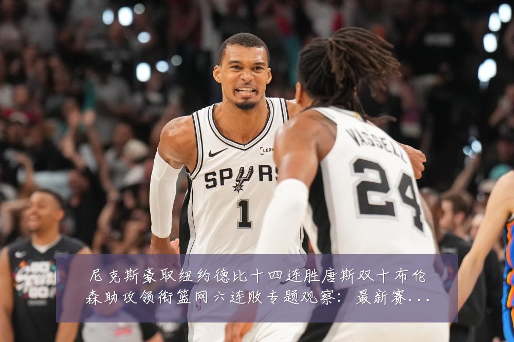 尼克斯豪取纽约德比十四连胜唐斯双十布伦森助攻领衔篮网六连败专题观察：最新赛事动态与深度分析