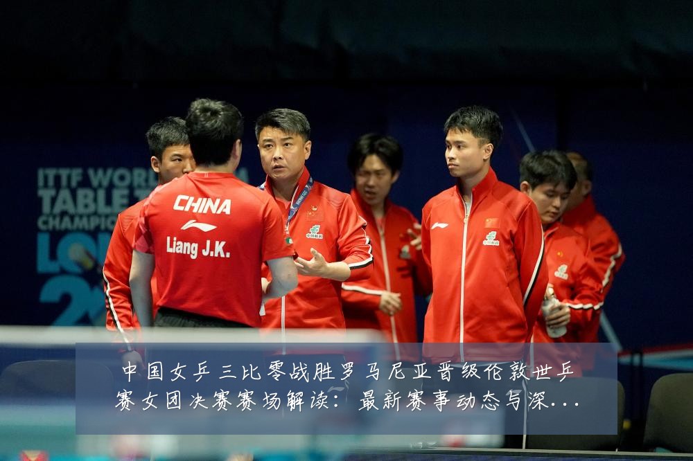 中国女乒三比零战胜罗马尼亚晋级伦敦世乒赛女团决赛赛场解读：最新赛事动态与深度分析