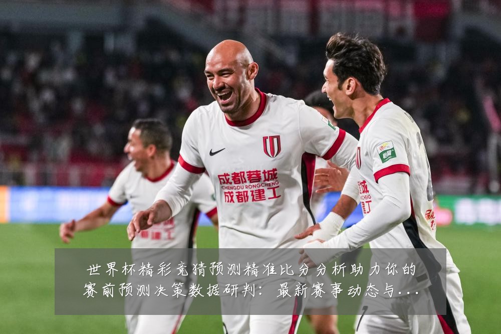 世界杯精彩竞猜预测精准比分分析助力你的赛前预测决策数据研判:最新赛事动态与深度分析